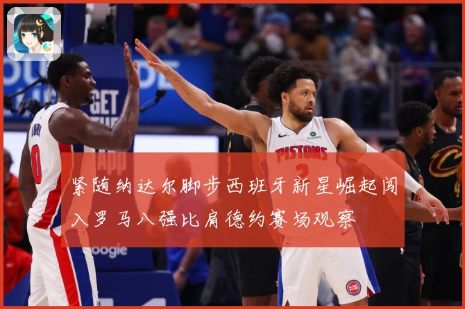 紧随纳达尔脚步西班牙新星崛起闯入罗马八强比肩德约赛场观察