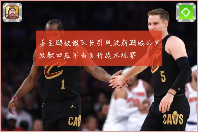 姜至鹏被撤队长引风波新鹏城公开致歉回应不当言行战术观察