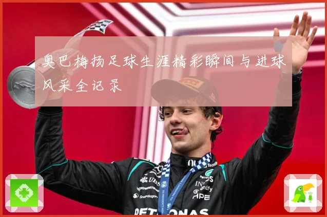 奥巴梅扬足球生涯精彩瞬间与进球风采全记录