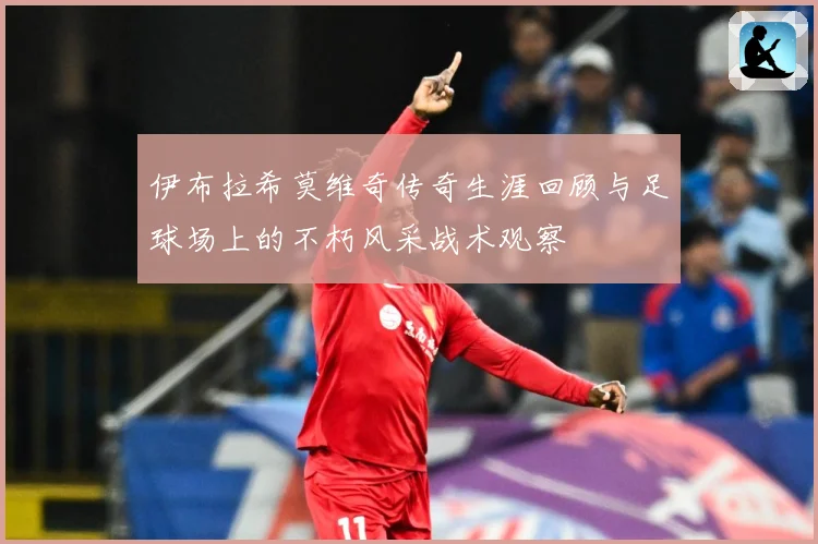 伊布拉希莫维奇传奇生涯回顾与足球场上的不朽风采战术观察