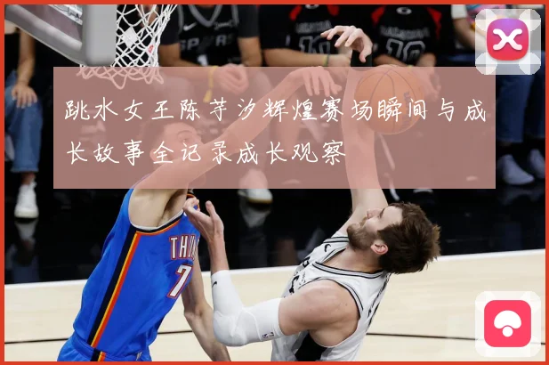 跳水女王陈芋汐辉煌赛场瞬间与成长故事全记录成长观察