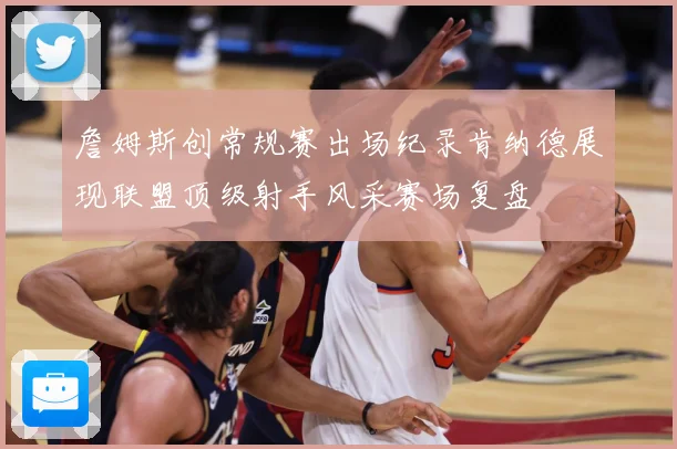 詹姆斯创常规赛出场纪录肯纳德展现联盟顶级射手风采赛场复盘