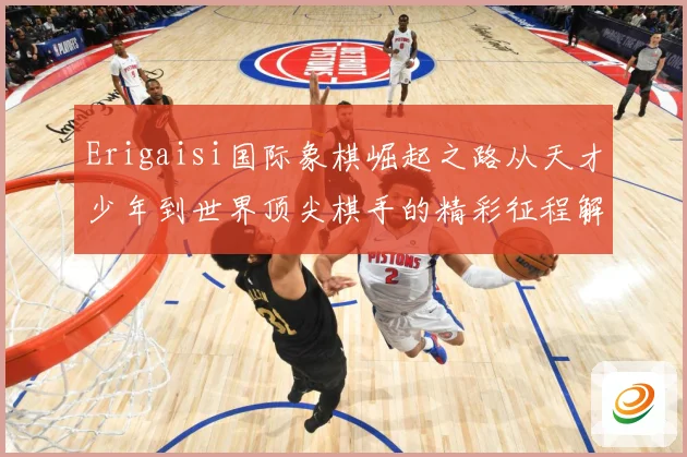 Erigaisi国际象棋崛起之路从天才少年到世界顶尖棋手的精彩征程解析