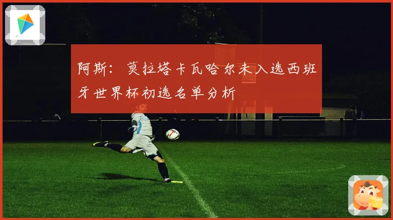 阿斯：莫拉塔卡瓦哈尔未入选西班牙世界杯初选名单分析