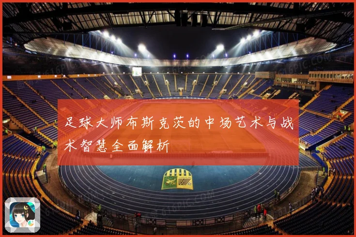 足球大师布斯克茨的中场艺术与战术智慧全面解析