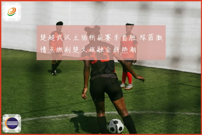 楚超武汉主场斩获赛季首胜 绿茵激情点燃荆楚文旅融合新热潮