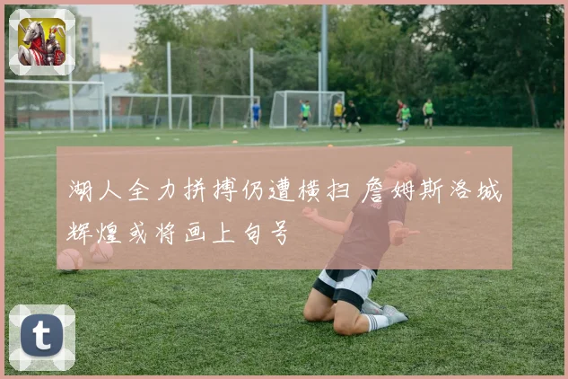 湖人全力拼搏仍遭横扫 詹姆斯洛城辉煌或将画上句号