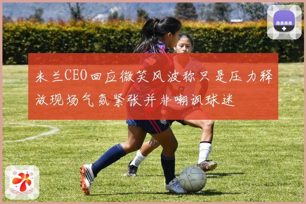 米兰CEO回应微笑风波称只是压力释放现场气氛紧张并非嘲讽球迷