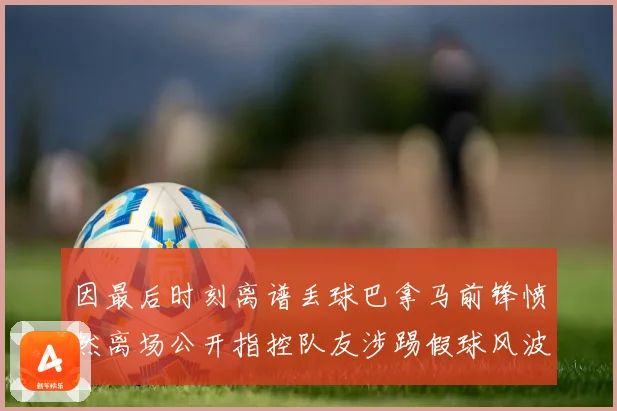 因最后时刻离谱丢球巴拿马前锋愤然离场公开指控队友涉踢假球风波