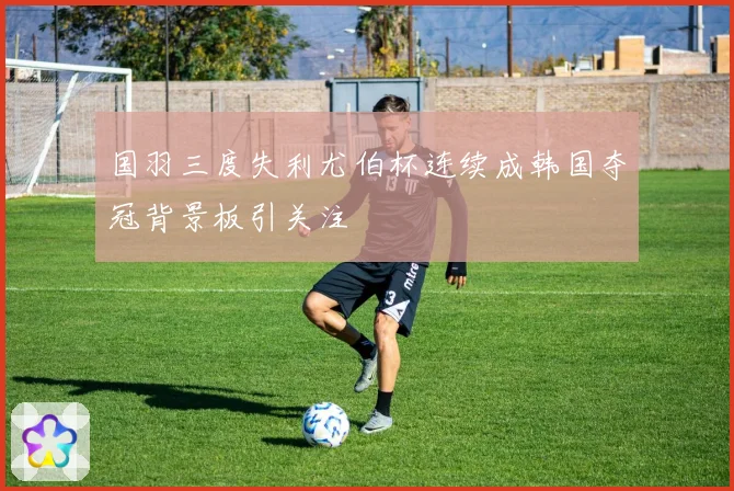 国羽三度失利尤伯杯连续成韩国夺冠背景板引关注