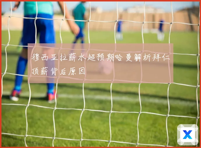 穆西亚拉薪水超预期哈曼解析拜仁顶薪背后原因