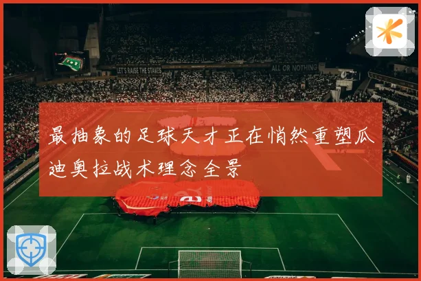 最抽象的足球天才正在悄然重塑瓜迪奥拉战术理念全景