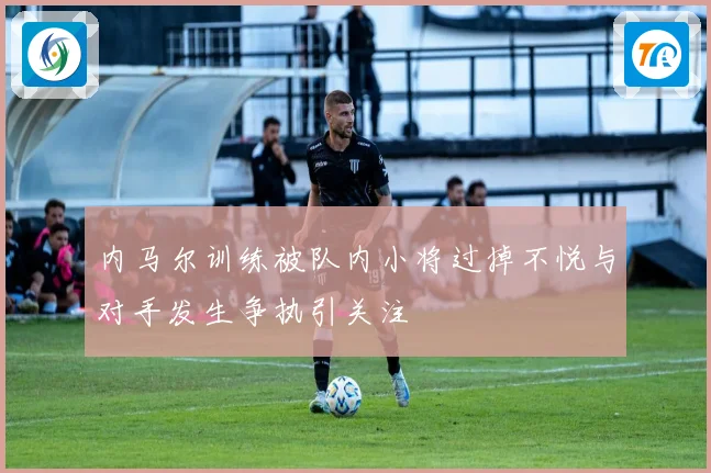 内马尔训练被队内小将过掉不悦与对手发生争执引关注
