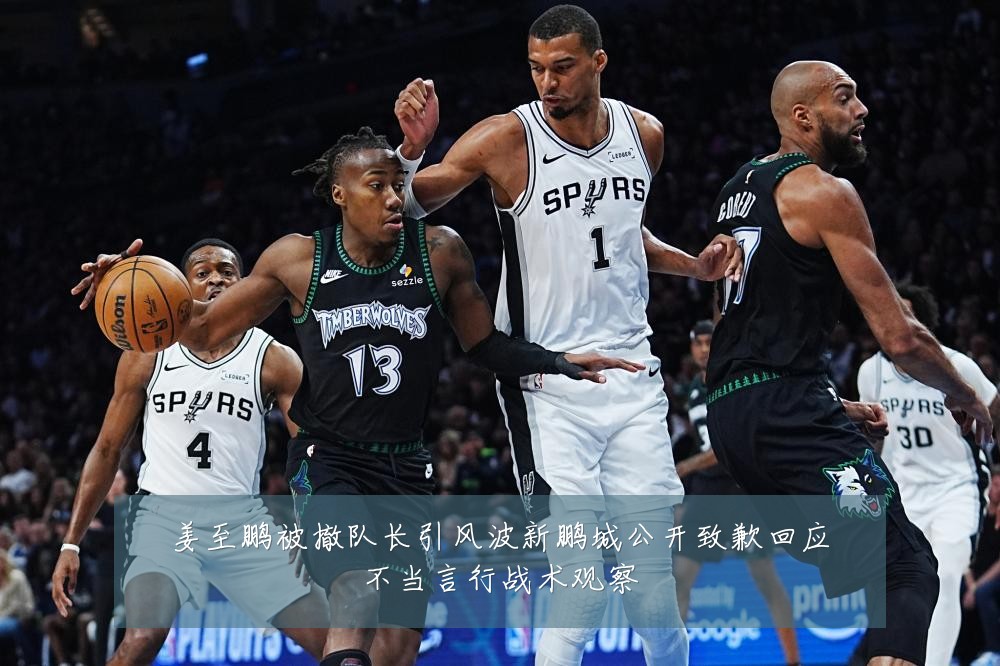 姜至鹏被撤队长引风波新鹏城公开致歉回应不当言行战术观察